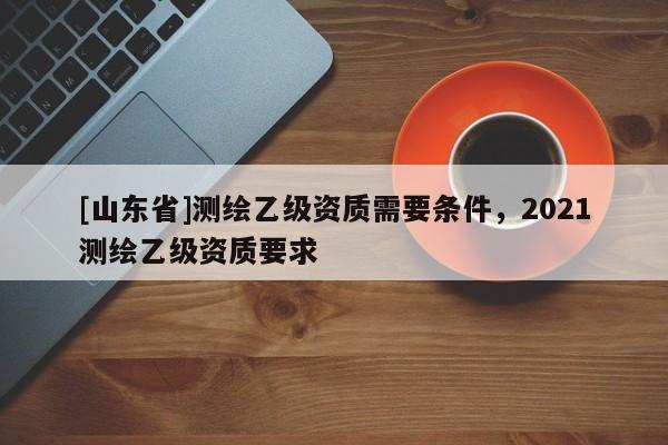 [山东省]测绘乙级资质需要条件，2021测绘乙级资质要求