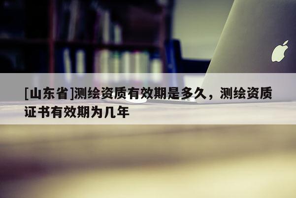 [山东省]测绘资质有效期是多久，测绘资质证书有效期为几年