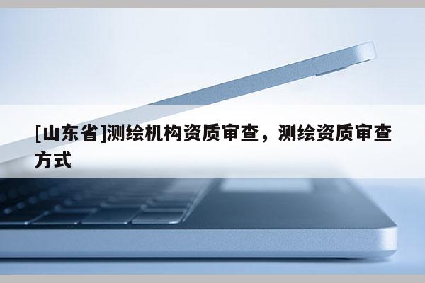 [山东省]测绘机构资质审查，测绘资质审查方式