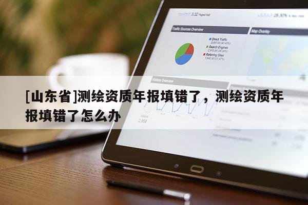 [山东省]测绘资质年报填错了，测绘资质年报填错了怎么办