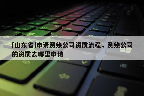 [山东省]申请测绘公司资质流程，测绘公司的资质去哪里申请