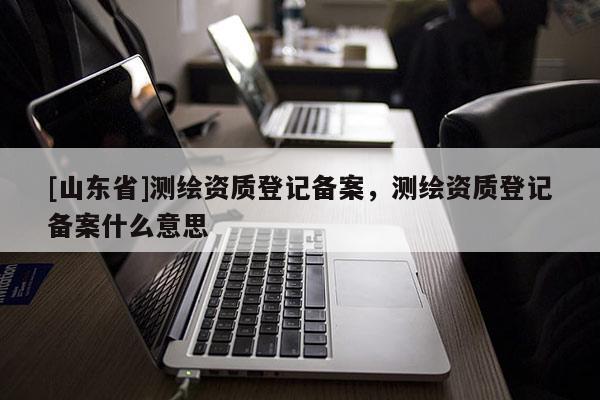 [山东省]测绘资质登记备案，测绘资质登记备案什么意思