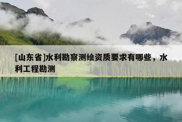 [山东省]水利勘察测绘资质要求有哪些，水利工程勘测