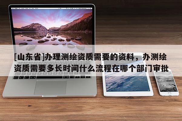 [山东省]办理测绘资质需要的资料，办测绘资质需要多长时间什么流程在哪个部门审批