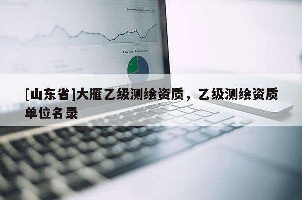 [山东省]大雁乙级测绘资质，乙级测绘资质单位名录