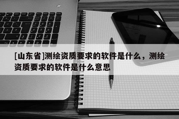 [山东省]测绘资质要求的软件是什么，测绘资质要求的软件是什么意思