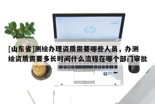 [山东省]测绘办理资质需要哪些人员，办测绘资质需要多长时间什么流程在哪个部门审批
