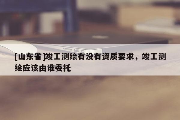 [山东省]竣工测绘有没有资质要求，竣工测绘应该由谁委托