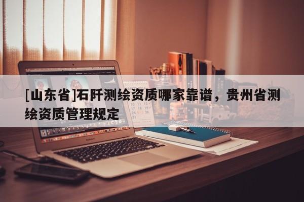 [山东省]石阡测绘资质哪家靠谱，贵州省测绘资质管理规定