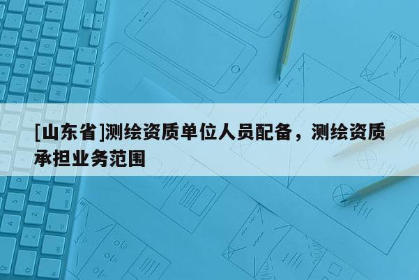 [山东省]测绘资质单位人员配备，测绘资质承担业务范围