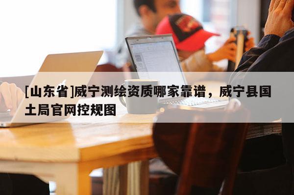 [山东省]威宁测绘资质哪家靠谱，威宁县国土局官网控规图