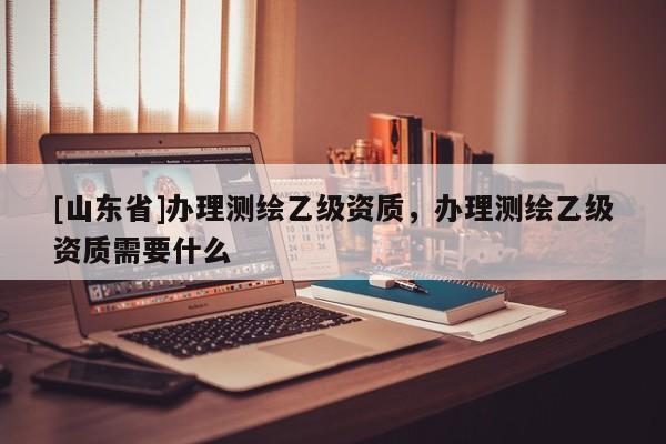[山东省]办理测绘乙级资质，办理测绘乙级资质需要什么