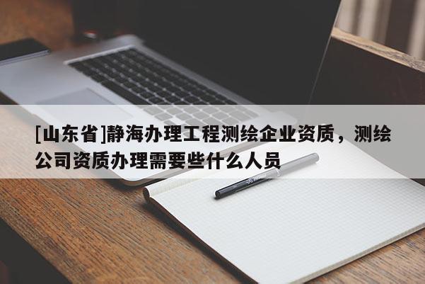[山东省]静海办理工程测绘企业资质，测绘公司资质办理需要些什么人员