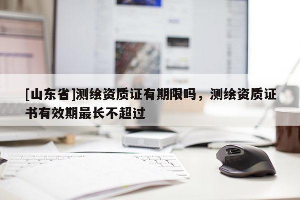 [山东省]测绘资质证有期限吗，测绘资质证书有效期最长不超过