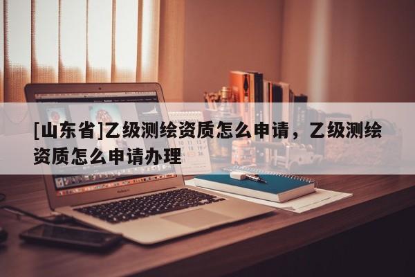 [山东省]乙级测绘资质怎么申请，乙级测绘资质怎么申请办理