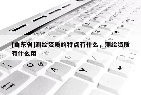 [山东省]测绘资质的特点有什么，测绘资质有什么用