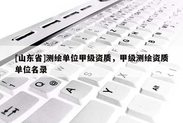 [山东省]测绘单位甲级资质，甲级测绘资质单位名录