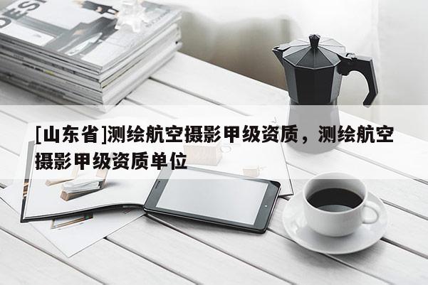 [山东省]测绘航空摄影甲级资质，测绘航空摄影甲级资质单位