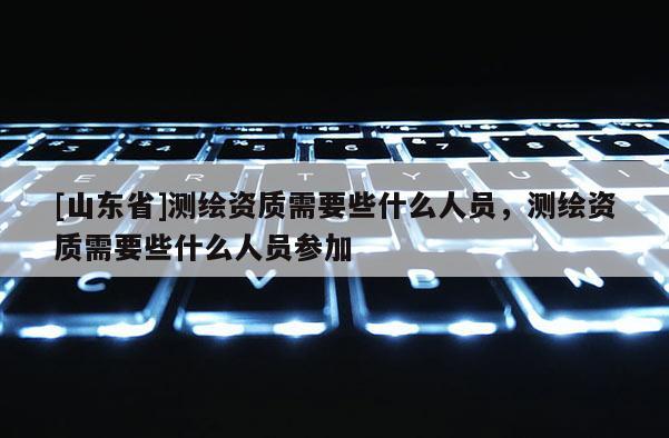 [山东省]测绘资质需要些什么人员，测绘资质需要些什么人员参加