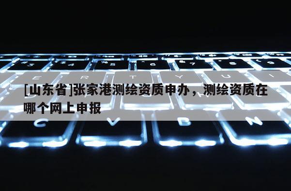[山东省]张家港测绘资质申办，测绘资质在哪个网上申报