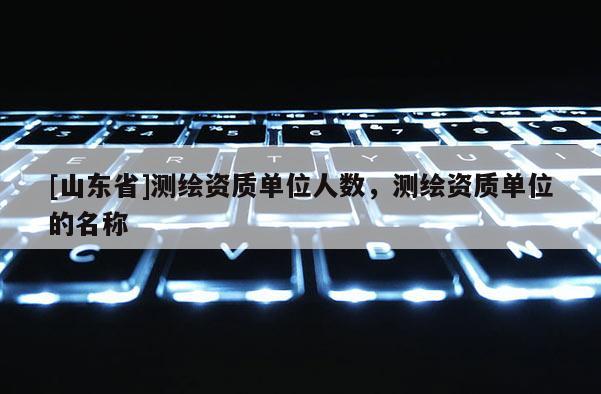 [山东省]测绘资质单位人数，测绘资质单位的名称