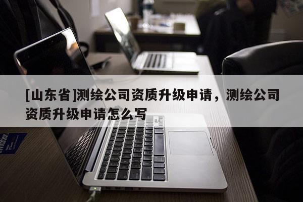 [山东省]测绘公司资质升级申请，测绘公司资质升级申请怎么写