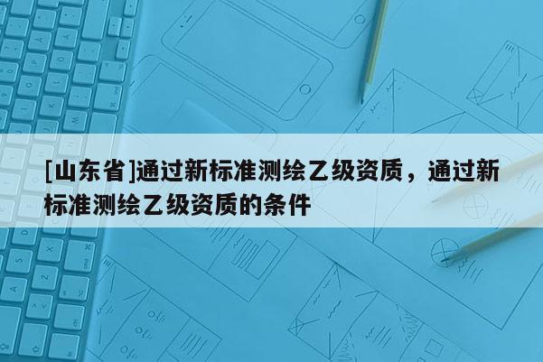 [山东省]通过新标准测绘乙级资质，通过新标准测绘乙级资质的条件