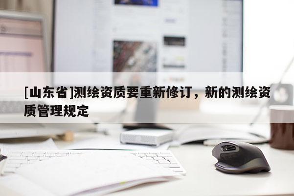 [山东省]测绘资质要重新修订，新的测绘资质管理规定