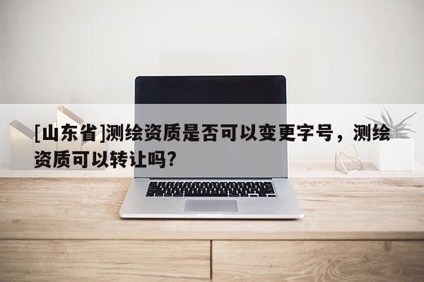 [山东省]测绘资质是否可以变更字号，测绘资质可以转让吗?