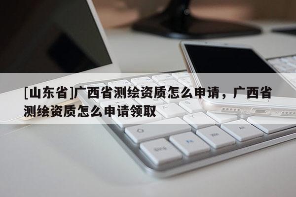 [山东省]广西省测绘资质怎么申请，广西省测绘资质怎么申请领取
