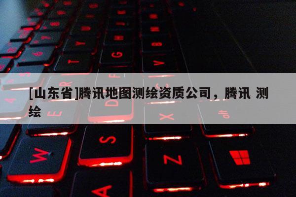 [山东省]腾讯地图测绘资质公司，腾讯 测绘