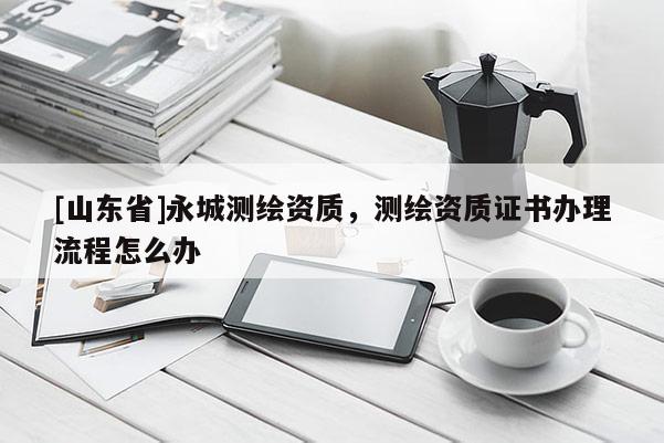 [山东省]永城测绘资质，测绘资质证书办理流程怎么办