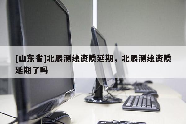 [山东省]北辰测绘资质延期，北辰测绘资质延期了吗