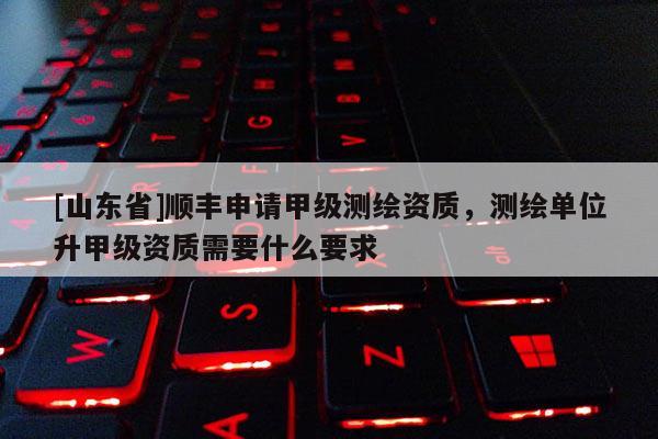 [山东省]顺丰申请甲级测绘资质，测绘单位升甲级资质需要什么要求