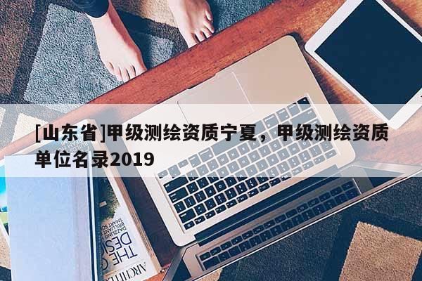 [山东省]甲级测绘资质宁夏，甲级测绘资质单位名录2019
