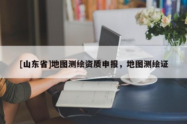 [山东省]地图测绘资质申报，地图测绘证