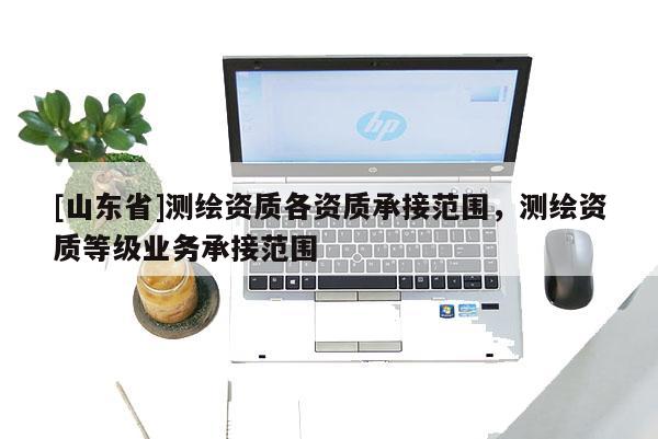 [山东省]测绘资质各资质承接范围，测绘资质等级业务承接范围
