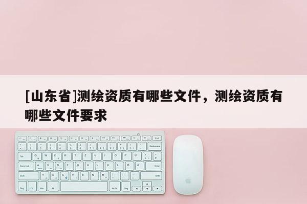 [山东省]测绘资质有哪些文件，测绘资质有哪些文件要求