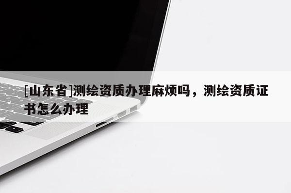 [山东省]测绘资质办理麻烦吗，测绘资质证书怎么办理