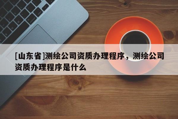[山东省]测绘公司资质办理程序，测绘公司资质办理程序是什么
