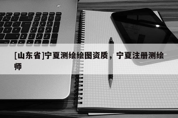 [山东省]宁夏测绘绘图资质，宁夏注册测绘师
