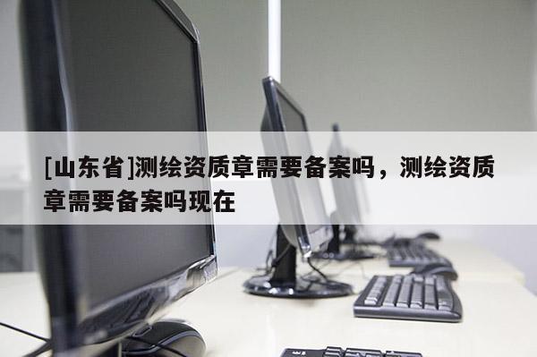 [山东省]测绘资质章需要备案吗，测绘资质章需要备案吗现在