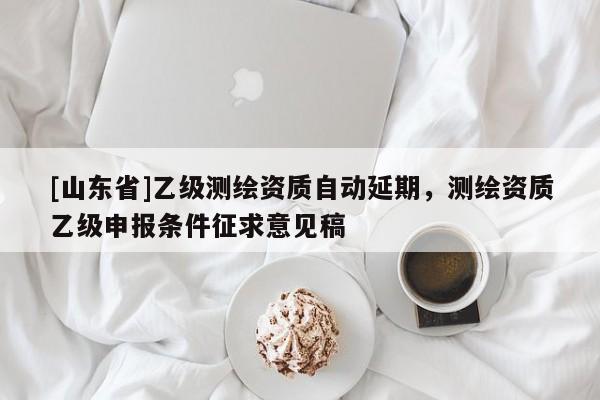[山东省]乙级测绘资质自动延期，测绘资质乙级申报条件征求意见稿