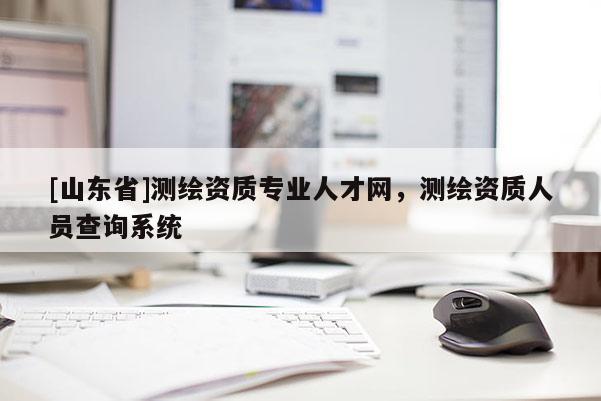 [山东省]测绘资质专业人才网，测绘资质人员查询系统