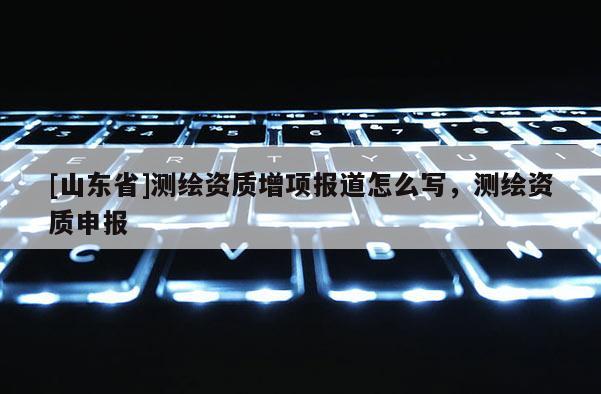 [山东省]测绘资质增项报道怎么写，测绘资质申报