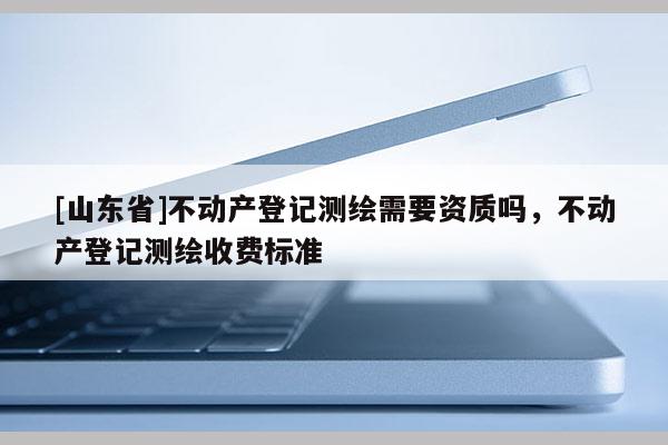 [山东省]不动产登记测绘需要资质吗，不动产登记测绘收费标准