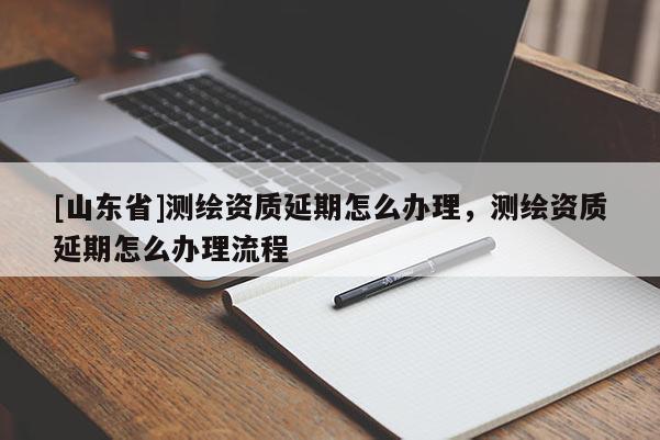 [山东省]测绘资质延期怎么办理，测绘资质延期怎么办理流程
