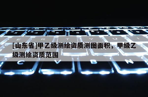 [山东省]甲乙级测绘资质测图面积，甲级乙级测绘资质范围