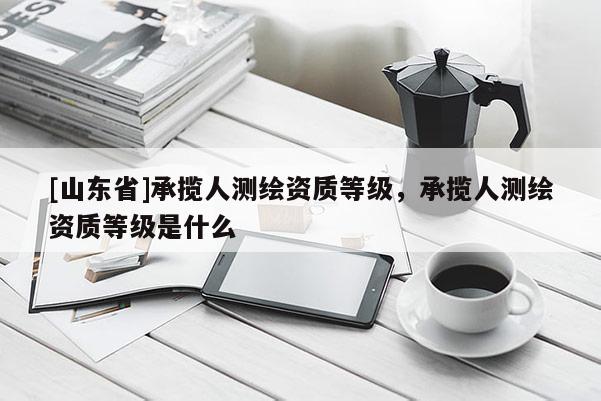 [山东省]承揽人测绘资质等级，承揽人测绘资质等级是什么