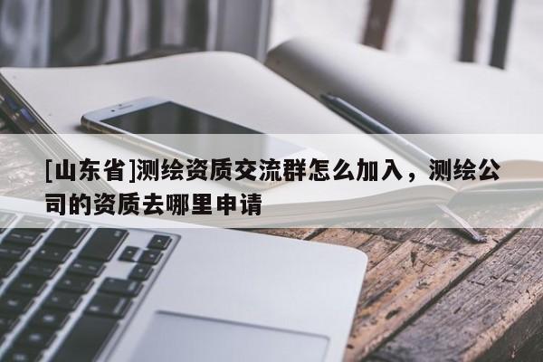 [山东省]测绘资质交流群怎么加入，测绘公司的资质去哪里申请
